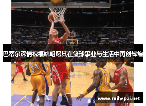 巴蒂尔深情祝福姚明愿其在篮球事业与生活中再创辉煌