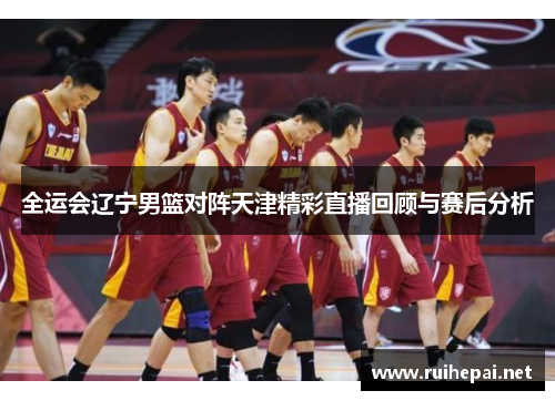全运会辽宁男篮对阵天津精彩直播回顾与赛后分析