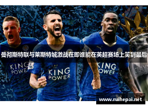 曼彻斯特联与莱斯特城激战在即谁能在英超赛场上笑到最后