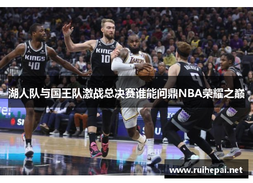 湖人队与国王队激战总决赛谁能问鼎NBA荣耀之巅
